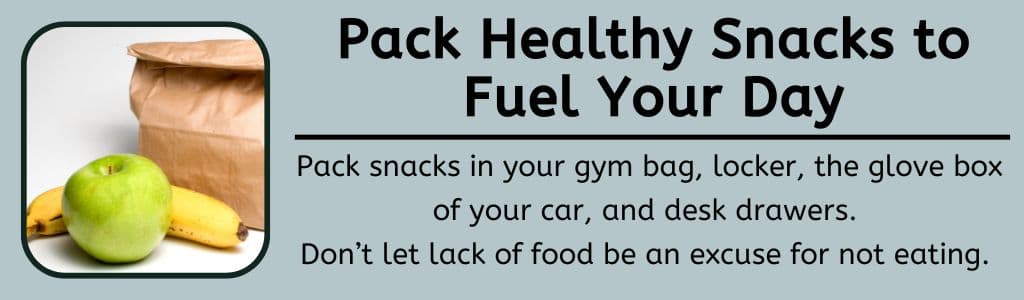 Pack Healthy Snacks to Fuel Your Day - Pack snacks in your gym bag, locker, the glove box of your car, and desk drawers. 
Don’t let lack of food be an excuse for not eating.