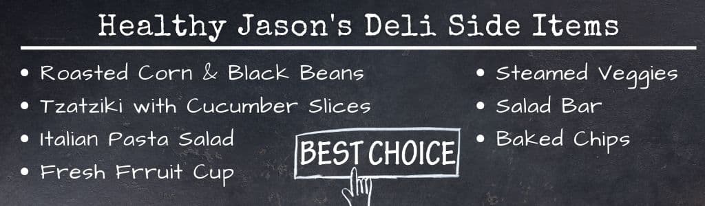Jasons Deli Healthy Side Items
•	Fresh fruit cup
•	Steamed veggies
•	Tzatziki with Cucumber Slices
•	Roasted corn and black beans
•	Italian pasta salad
•	Baked chips
•	Salad bar
