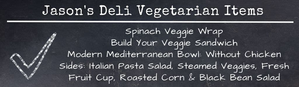 Jasons Deli Healthy Vegetarian Items 
Spinach Veggie Wrap
Build Your Veggie Sandwich
Modern Mediterranean Bowl: Without Chicken
Sides: Italian Pasta Salad, Steamed Veggies, Fresh Fruit Cup, Roasted Corn & Black Bean Salad