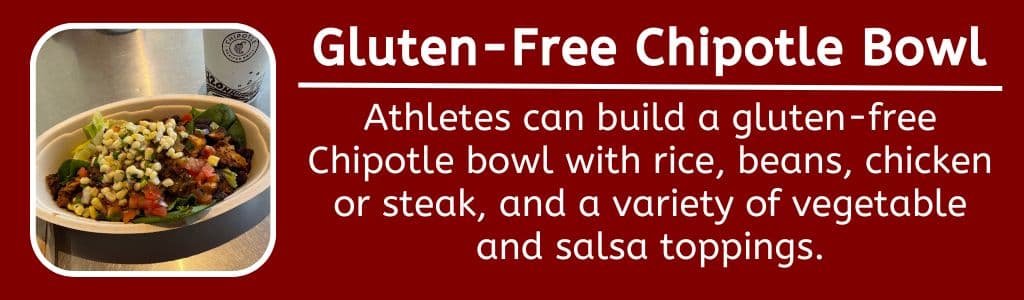 Gluten Free Chipotle Bowl: Athletes can build a gluten-free Chipotle bowl with rice, beans, chicken or steak, and a variety of vegetable and salsa toppings.