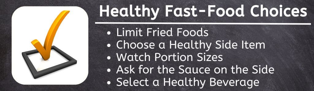 How to make healthy fast food choices - Limit Fried Foods
Choose a Healthy Side Item
Watch Portion Sizes
Ask for the Sauce on the Side
Select a Healthy Beverage