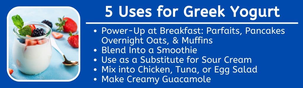 5 Uses for Greek Yogurt: Power-Up at Breakfast: Parfaits, Pancakes Overnight Oats, & Muffins
Blend Into a Smoothie
Use as a Substitute for Sour Cream
Mix into Chicken, Tuna, or Egg Salad
Make Creamy Guacamole