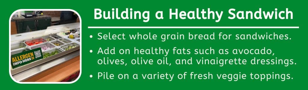 Building a Healthy High Protein Subway Sandwich: Select whole grain bread for sandwiches.
Add on healthy fats such as avocado, olives, olive oil, and vinaigrette dressings. 
Pile on a variety of fresh veggie toppings.