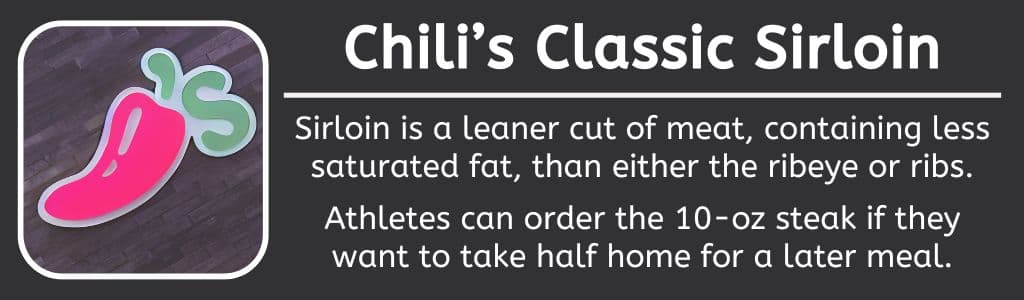 Chilis High Protein Classic Sirloin - Sirloin is a leaner cut of meat, containing less saturated fat, than either the ribeye or ribs.
Athletes can order the 10-oz steak if they want to take half home for a later meal.