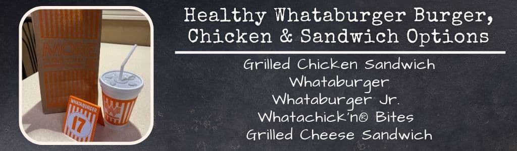 Healthy Whataburger Burger Chicken and Sandwich Options: Grilled Chicken Sandwich
Whataburger
Whataburger Jr. 
Whatachick'n® Bites 
Grilled Cheese Sandwich