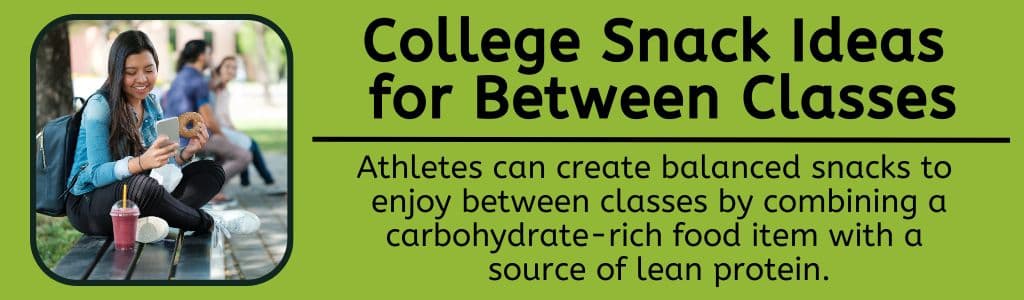 College Snack Ideas for Between Classes - Athletes can create balanced snacks to 
enjoy between classes by combining a carbohydrate-rich food item with a 
source of lean protein.