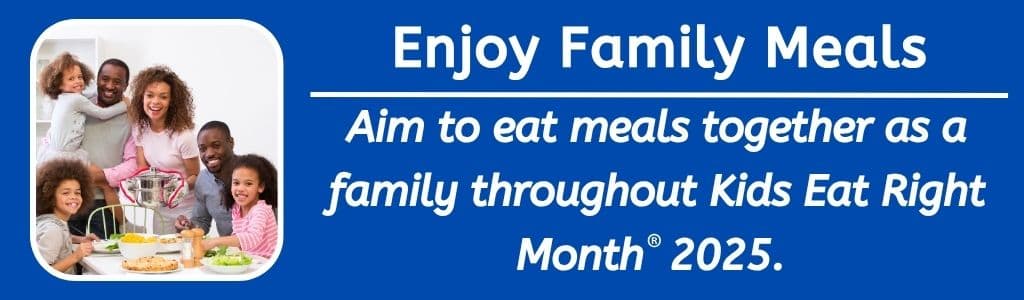 Enjoy Family Meals: Aim to eat meals together as a family throughout Kids Eat Right Month  2025. 