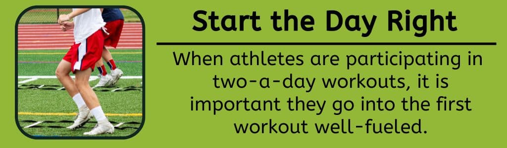 Start the Day Right - When athletes are participating in 
two-a-day workouts, it is important they go into the first workout well-fueled.