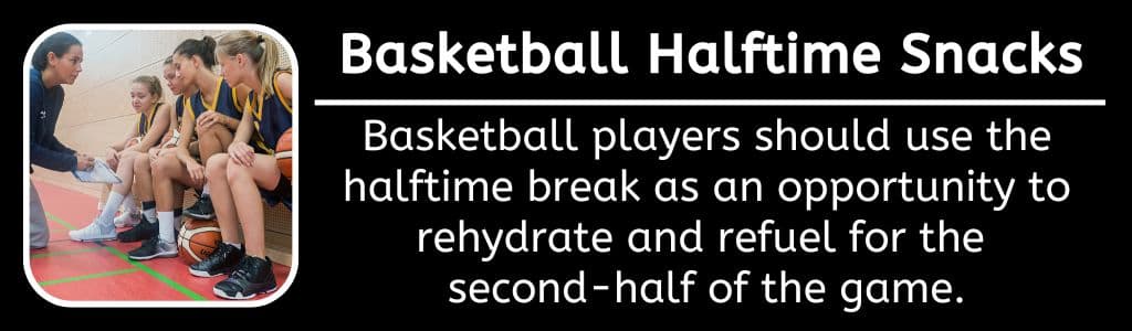 Basketball Halftime Snacks: Basketball players should use the halftime break as an opportunity to rehydrate and refuel for the 
second-half of the game.