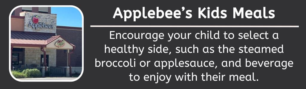 Applebee's Healthy Kids Meals: Encourage your child to select a healthy side, such as the steamed broccoli or applesauce, and beverage to enjoy with their meal.