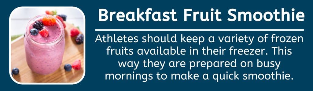 Breakfast Fruit Smoothie:
Athletes should keep a variety of frozen fruits available in their freezer. This way they are prepared on busy mornings to make a quick smoothie.