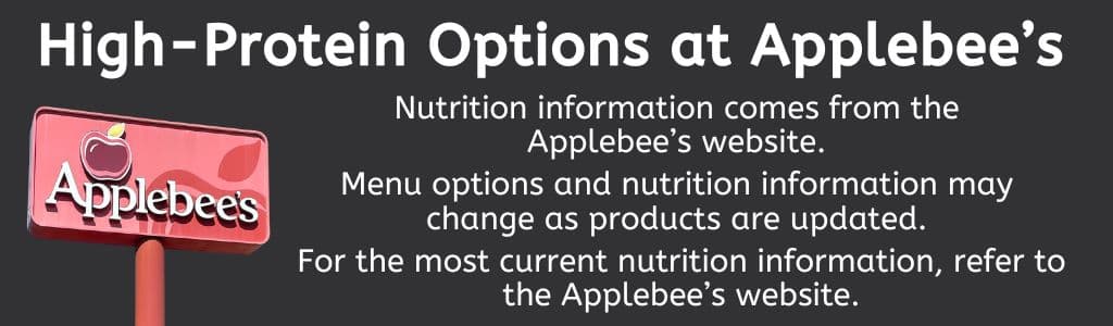 High Protein Options at Applebee's:
Nutrition information comes from the 
Applebee’s website. 

Menu options and nutrition information may 
change as products are updated. 

For the most current nutrition information, refer to the Applebee’s website.