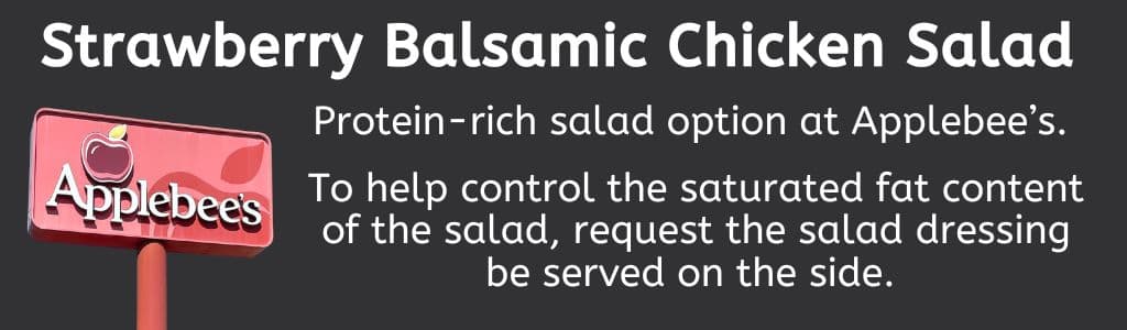 High-Protein Salad Option at Applebee's:
Strawberry Balsamic Chicken Salad; To help control the saturated fat content of the salad, request the salad dressing be served on the side. 