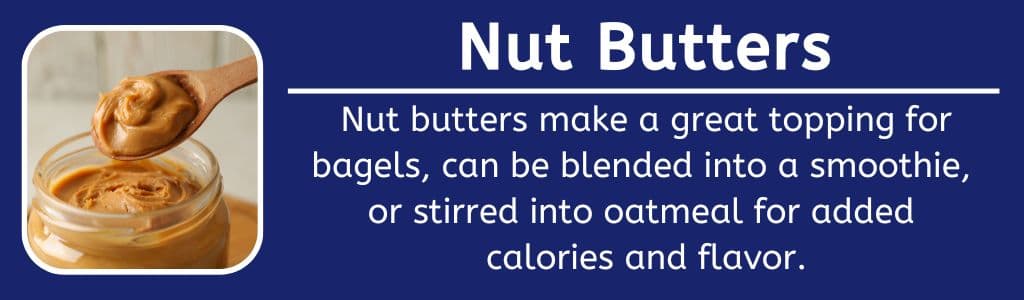 Nut Butters with Breakfast: Nut butters make a great topping for bagels, can be blended into a smoothie, 
or stirred into oatmeal for added 
calories and flavor.