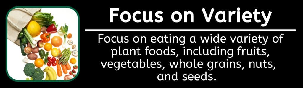 Focus on Variety for Gut Health: Focus on eating a wide variety of plant foods, including fruits, vegetables, whole grains, nuts,
and seeds.