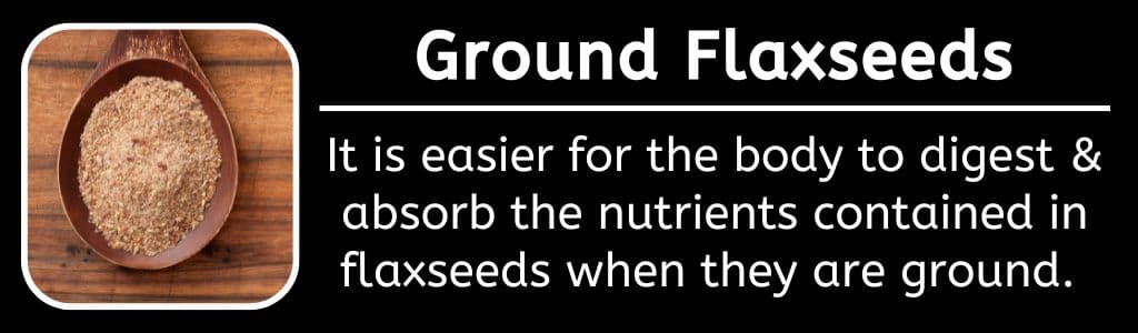Ground Flaxseeds: It is easier for the body to digest & absorb the nutrients contained in flaxseeds when they are ground.