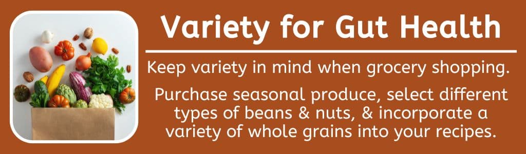Variety for Athlete Gut Health: Keep variety in mind when grocery shopping.
Purchase seasonal produce, select different types of beans & nuts, & incorporate a variety of whole grains into your recipes.