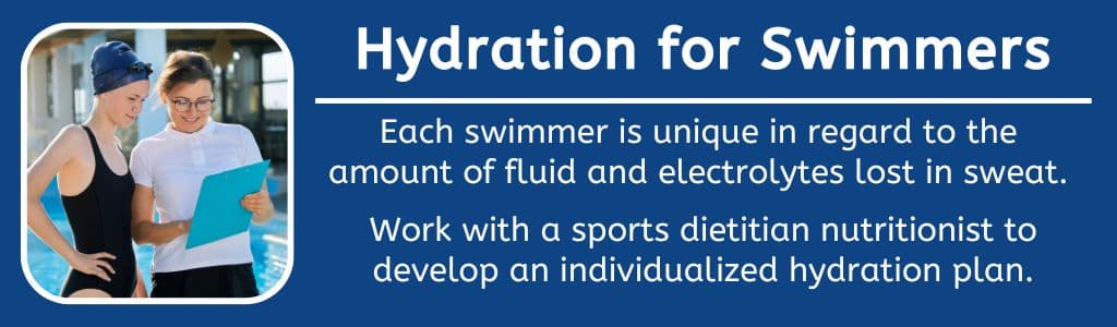 Hydration for Swimmers: Each swimmer is unique in regard to the 
amount of fluid and electrolytes lost in sweat. 

Work with a sports dietitian nutritionist to develop an individualized hydration plan.