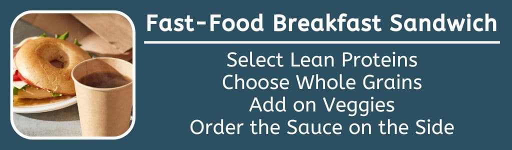 Best Fast Food Breakfast Sandwiches Tips for Ordering: Select Lean Proteins,
Choose Whole Grains,
Add on Veggies,
Order the Sauce on the Side