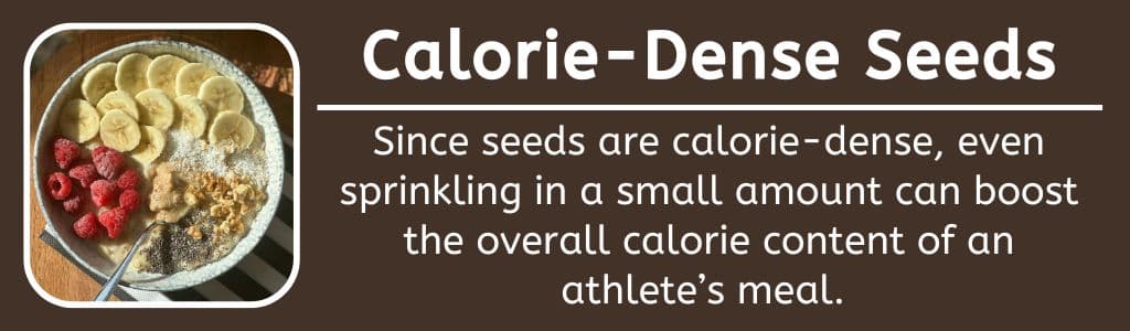 Calorie Dense Seeds: Since seeds are calorie-dense, even sprinkling in a small amount can boost the overall calorie content of an athlete’s meal.