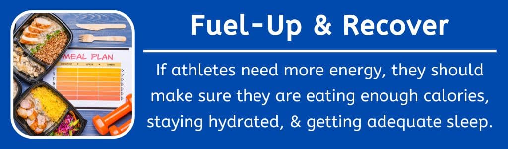 Atheltes Fuel Up and Recover: If athletes need more energy, they should make sure they are eating enough calories, staying hydrated, & getting adequate sleep.