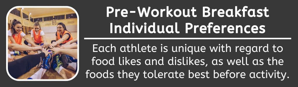 Pre Workout Breakfast Individual Preferences: Each athlete is unique with regard to food likes and dislikes, as well as the foods they tolerate best before
