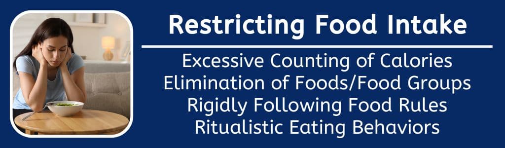 Restricting Food Intake: Excessive Counting of Calories
Elimination of Foods/Food Groups
Rigidly Following Food Rules
Ritualistic Eating Behaviors