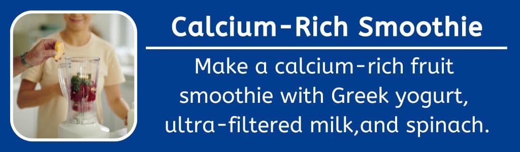 Calcm Rich Smoothie for Teens: Make a calcium-rich fruit 
smoothie with Greek yogurt, 
ultra-filtered milk,and spinach.
