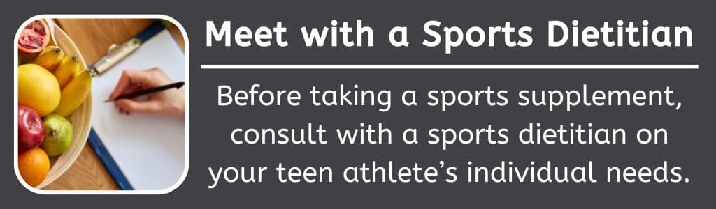 Meet with a Sports DietitianBefore taking a sports supplement, consult with a sports dietitian on your teen athlete’s individual needs.