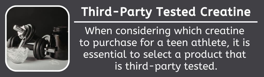 Third Party Tested Creatine for Teens When considering which creatine 
to purchase for a teen athlete, it is 
essential to select a product that 
is third-party tested.