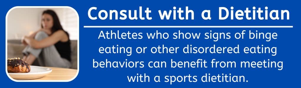 Consult with a Dietitian for Binge Eating: Athletes who show signs of binge eating or other disordered eating behaviors can benefit from meeting with a sports dietitian.